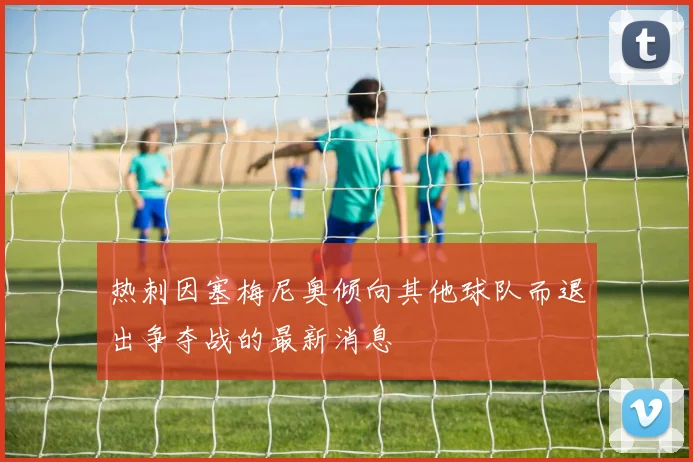 热刺因塞梅尼奥倾向其他球队而退出争夺战的最新消息