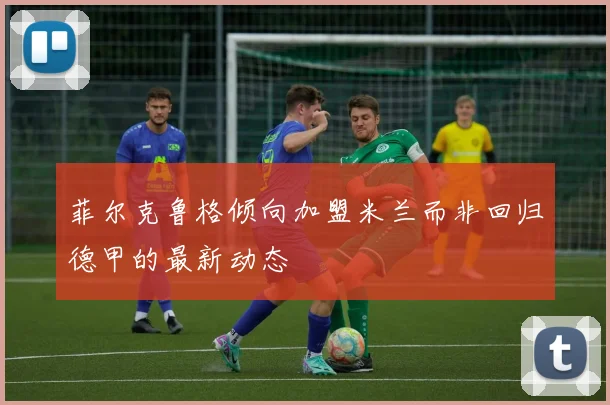 菲尔克鲁格倾向加盟米兰而非回归德甲的最新动态