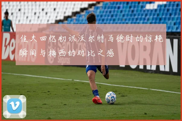 佳夫回忆初识沃尔特马德时的惊艳瞬间与梅西的对比之感