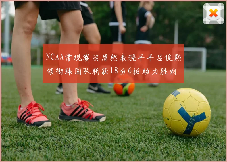 NCAA常规赛淡厚然表现平平吕俊熙领衔韩国队斩获18分6板助力胜利