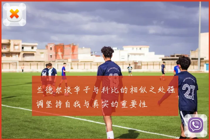 兰德尔谈华子与科比的相似之处强调坚持自我与真实的重要性