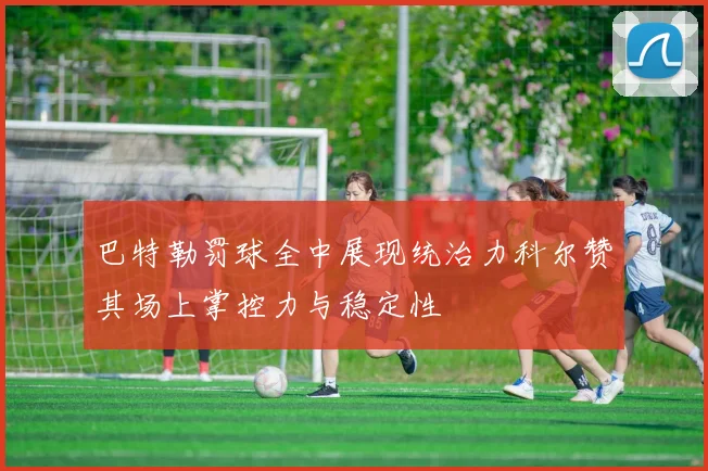 巴特勒罚球全中展现统治力科尔赞其场上掌控力与稳定性
