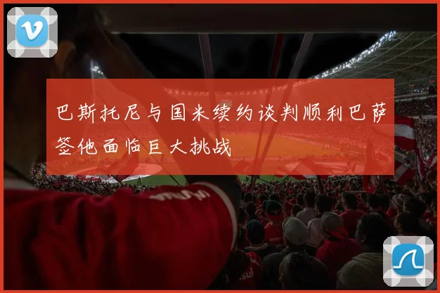 巴斯托尼与国米续约谈判顺利巴萨签他面临巨大挑战